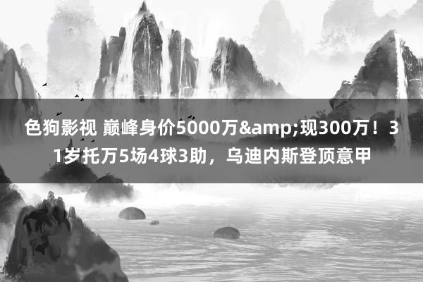 色狗影视 巅峰身价5000万&现300万！31岁托万5场4球3助，乌迪内斯登顶意甲