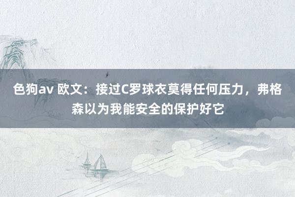 色狗av 欧文：接过C罗球衣莫得任何压力，弗格森以为我能安全的保护好它