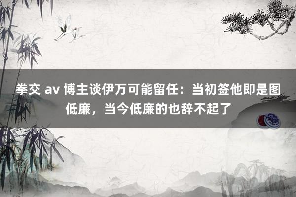 拳交 av 博主谈伊万可能留任：当初签他即是图低廉，当今低廉的也辞不起了