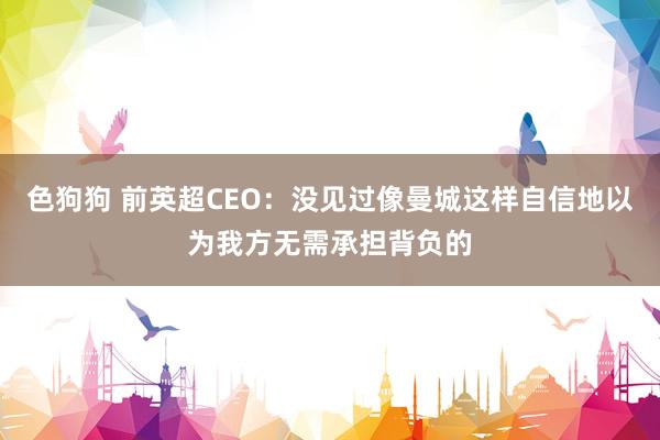 色狗狗 前英超CEO：没见过像曼城这样自信地以为我方无需承担背负的