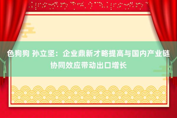 色狗狗 孙立坚：企业鼎新才略提高与国内产业链协同效应带动出口增长