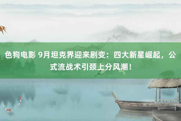 色狗电影 9月坦克界迎来剧变：四大新星崛起，公式流战术引颈上分风潮！