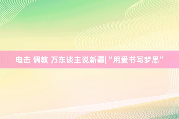 电击 调教 万东谈主说新疆|“用爱书写梦思”