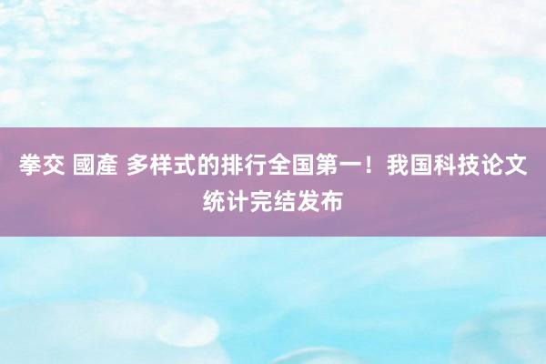 拳交 國產 多样式的排行全国第一！我国科技论文统计完结发布