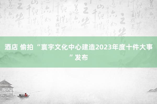 酒店 偷拍 “寰宇文化中心建造2023年度十件大事”发布