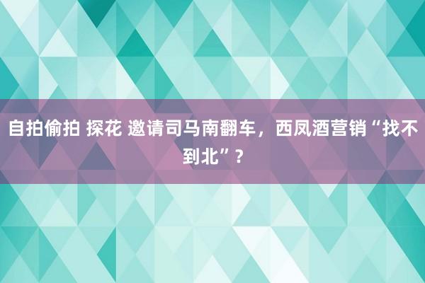 自拍偷拍 探花 邀请司马南翻车，西凤酒营销“找不到北”？