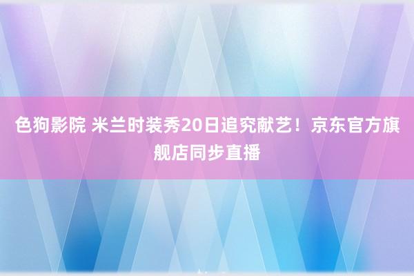 色狗影院 米兰时装秀20日追究献艺！京东官方旗舰店同步直播