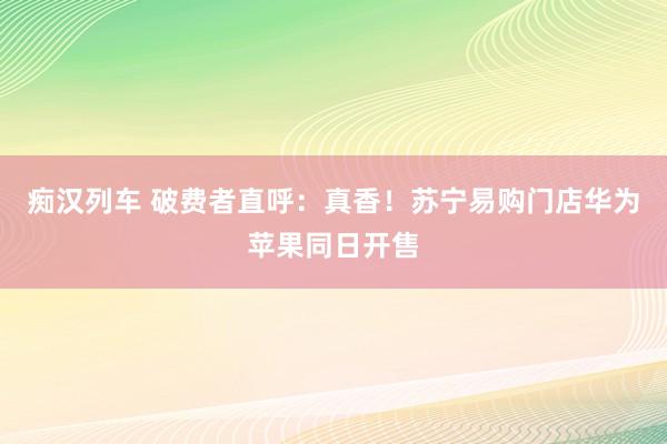 痴汉列车 破费者直呼：真香！苏宁易购门店华为苹果同日开售