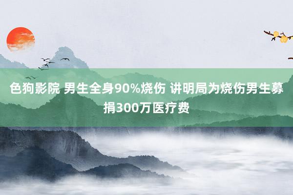 色狗影院 男生全身90%烧伤 讲明局为烧伤男生募捐300万医疗费