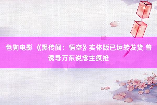 色狗电影 《黑传闻：悟空》实体版已运转发货 曾诱导万东说念主疯抢