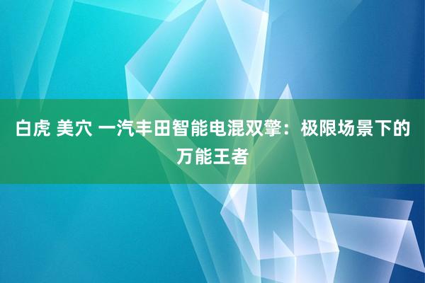 白虎 美穴 一汽丰田智能电混双擎：极限场景下的万能王者