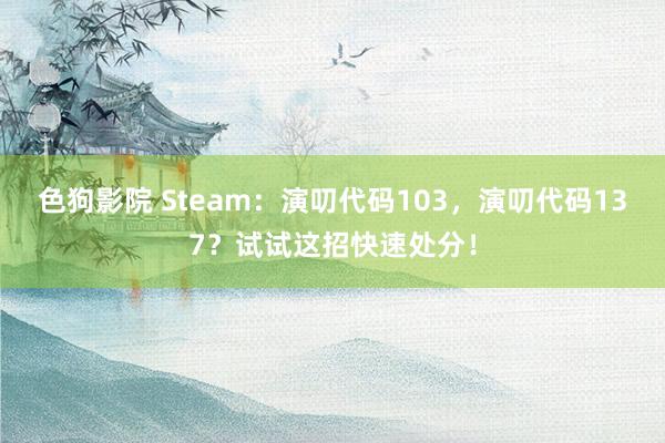 色狗影院 Steam：演叨代码103，演叨代码137？试试这招快速处分！