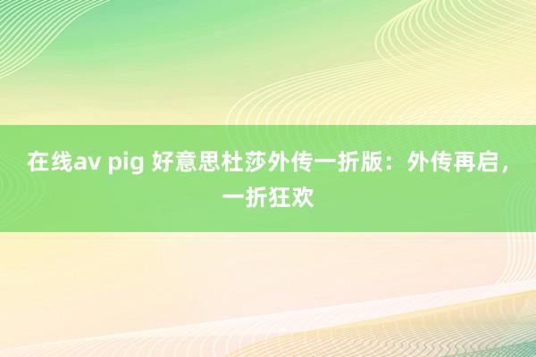 在线av pig 好意思杜莎外传一折版：外传再启，一折狂欢