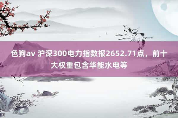 色狗av 沪深300电力指数报2652.71点，前十大权重包含华能水电等