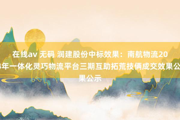 在线av 无码 润建股份中标效果：南航物流2024年一体化灵巧物流平台三期互助拓荒技俩成交效果公示