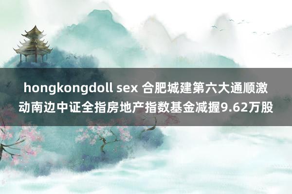 hongkongdoll sex 合肥城建第六大通顺激动南边中证全指房地产指数基金减握9.62万股