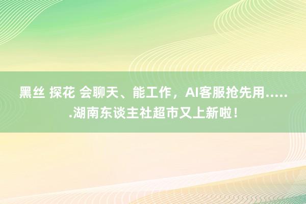 黑丝 探花 会聊天、能工作，AI客服抢先用......湖南东谈主社超市又上新啦！