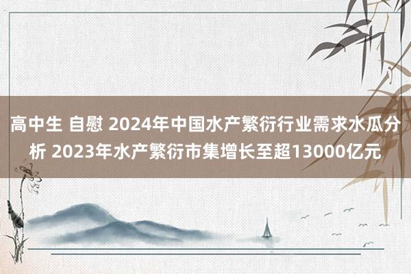 高中生 自慰 2024年中国水产繁衍行业需求水瓜分析 2023年水产繁衍市集增长至超13000亿元