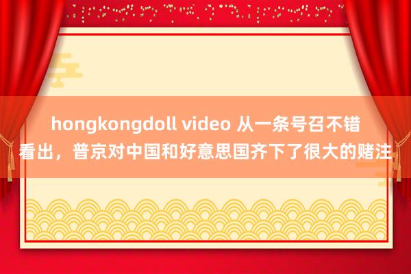 hongkongdoll video 从一条号召不错看出，普京对中国和好意思国齐下了很大的赌注