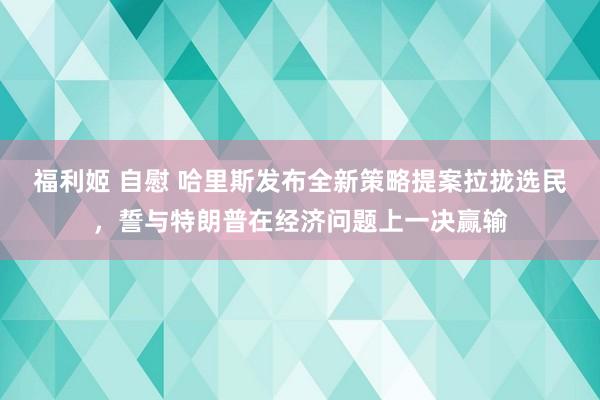 福利姬 自慰 哈里斯发布全新策略提案拉拢选民，誓与特朗普在经济问题上一决赢输