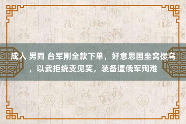 成人 男同 台军刚全款下单，好意思国坐窝援乌，以武拒统变见笑，装备遭俄军殉难