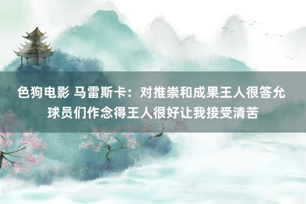 色狗电影 马雷斯卡：对推崇和成果王人很答允 球员们作念得王人很好让我接受清苦