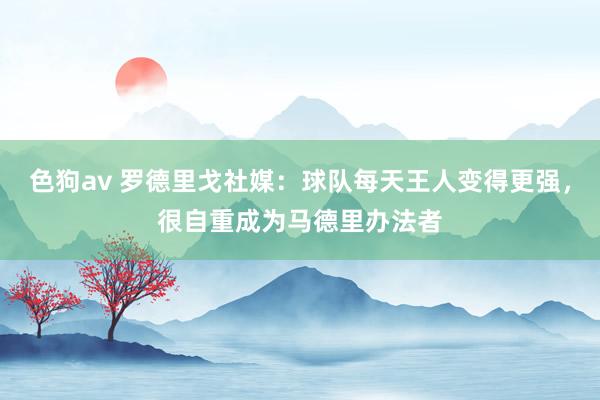 色狗av 罗德里戈社媒：球队每天王人变得更强，很自重成为马德里办法者