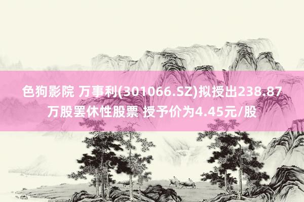 色狗影院 万事利(301066.SZ)拟授出238.87万股罢休性股票 授予价为4.45元/股