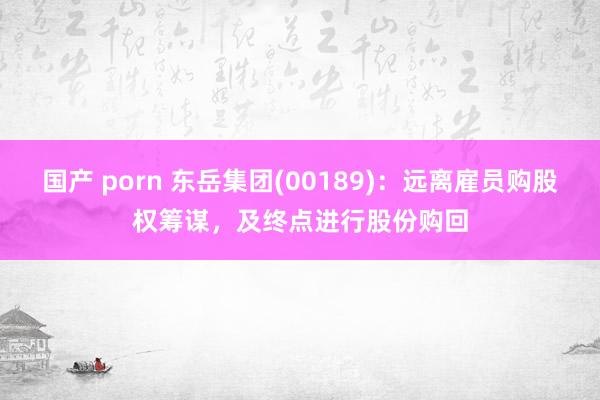 国产 porn 东岳集团(00189)：远离雇员购股权筹谋，及终点进行股份购回