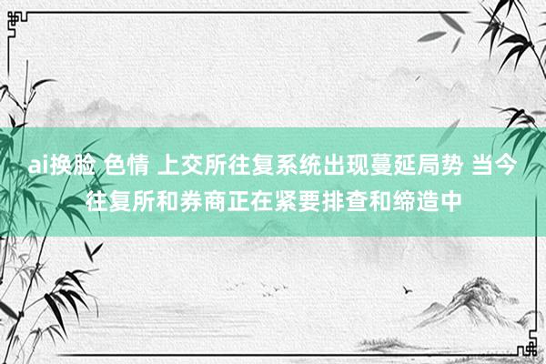 ai换脸 色情 上交所往复系统出现蔓延局势 当今往复所和券商正在紧要排查和缔造中