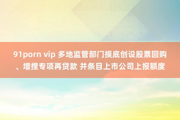 91porn vip 多地监管部门摸底创设股票回购、增捏专项再贷款 并条目上市公司上报额度