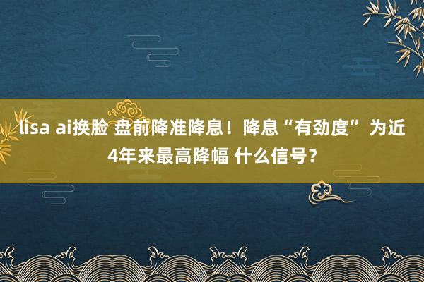 lisa ai换脸 盘前降准降息！降息“有劲度” 为近4年来最高降幅 什么信号？