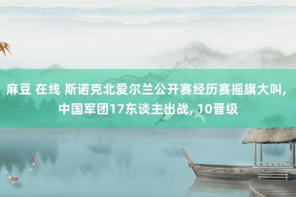 麻豆 在线 斯诺克北爱尔兰公开赛经历赛摇旗大叫， 中国军团17东谈主出战， 10晋级