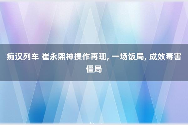 痴汉列车 崔永熙神操作再现， 一场饭局， 成效毒害僵局