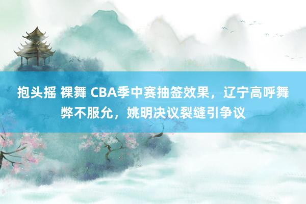 抱头摇 裸舞 CBA季中赛抽签效果，辽宁高呼舞弊不服允，姚明决议裂缝引争议