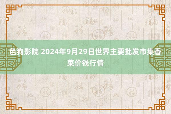 色狗影院 2024年9月29日世界主要批发市集香菜价钱行情