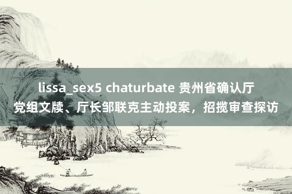 lissa_sex5 chaturbate 贵州省确认厅党组文牍、厅长邹联克主动投案，招揽审查探访