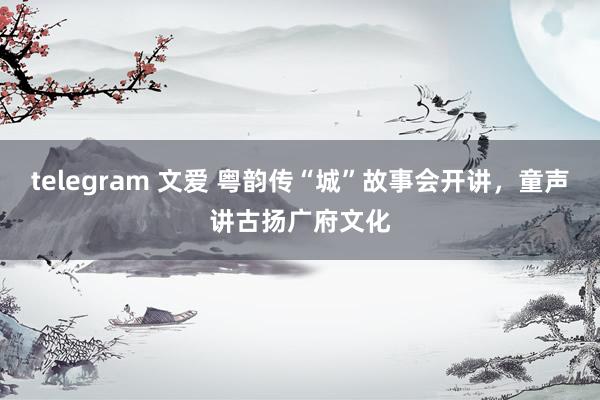 telegram 文爱 粤韵传“城”故事会开讲，童声讲古扬广府文化