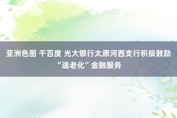 亚洲色图 千百度 光大银行太原河西支行积极鼓励“适老化”金融服务