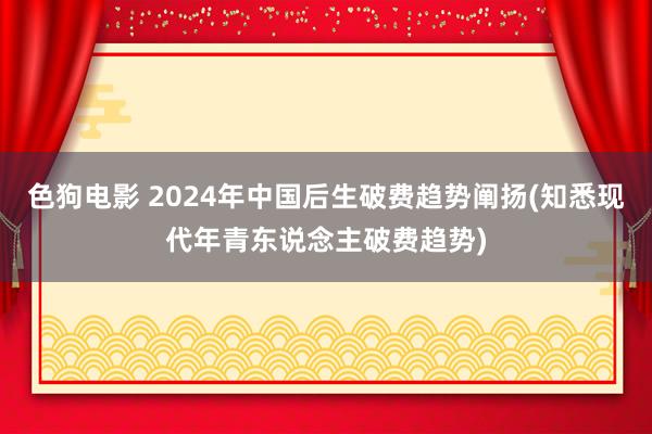 色狗电影 2024年中国后生破费趋势阐扬(知悉现代年青东说念主破费趋势)