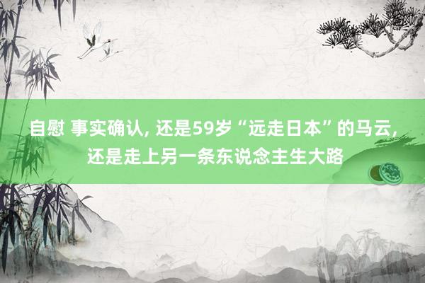 自慰 事实确认， 还是59岁“远走日本”的马云， 还是走上另一条东说念主生大路