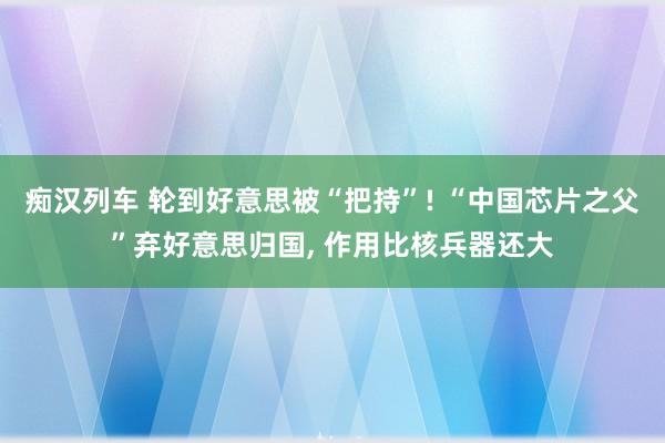 痴汉列车 轮到好意思被“把持”! “中国芯片之父”弃好意思归国， 作用比核兵器还大