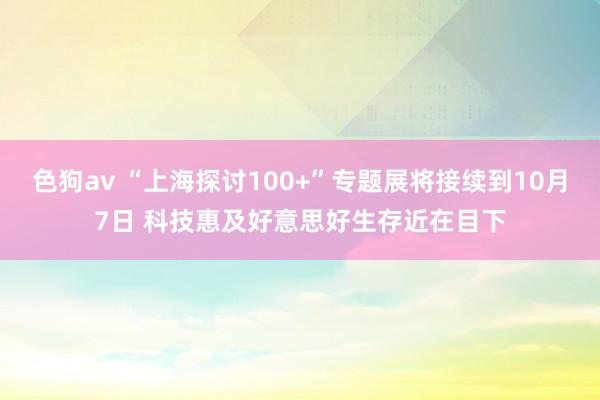 色狗av “上海探讨100+”专题展将接续到10月7日 科技惠及好意思好生存近在目下