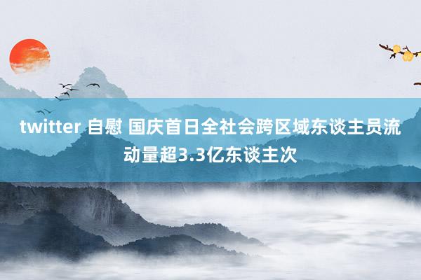 twitter 自慰 国庆首日全社会跨区域东谈主员流动量超3.3亿东谈主次