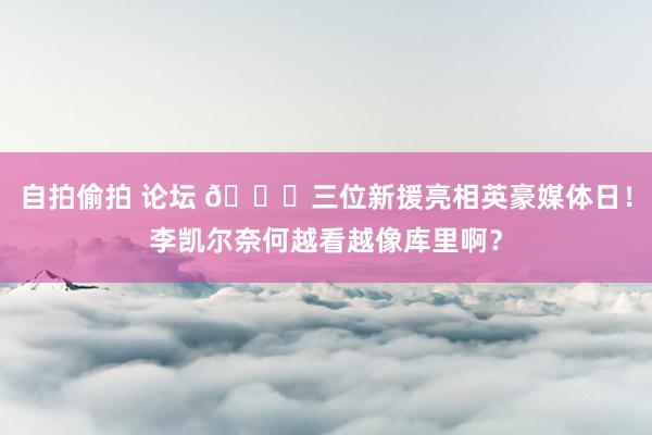 自拍偷拍 论坛 😛三位新援亮相英豪媒体日！李凯尔奈何越看越像库里啊？