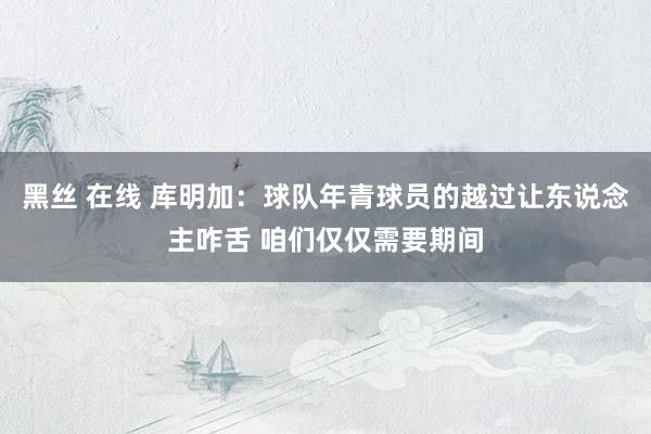 黑丝 在线 库明加：球队年青球员的越过让东说念主咋舌 咱们仅仅需要期间