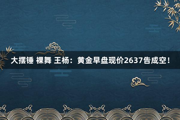 大摆锤 裸舞 王杨：黄金早盘现价2637告成空！