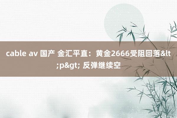 cable av 国产 金汇平直：黄金2666受阻回落<p> 反弹继续空