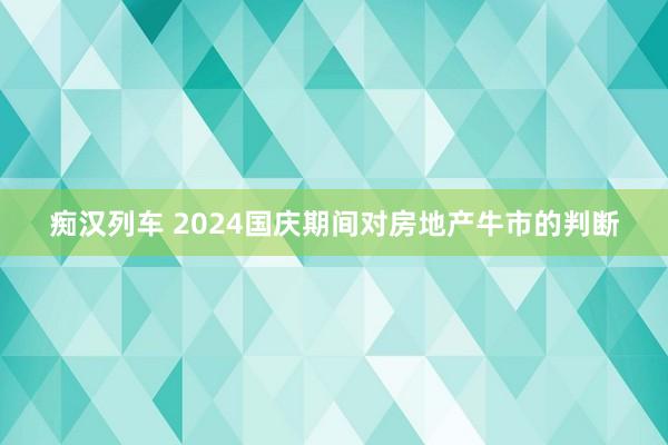 痴汉列车 2024国庆期间对房地产牛市的判断