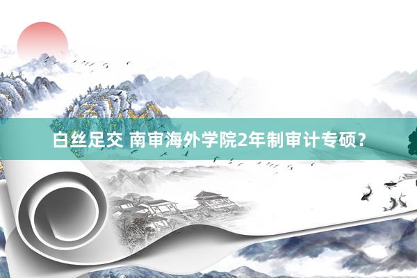 白丝足交 南审海外学院2年制审计专硕？